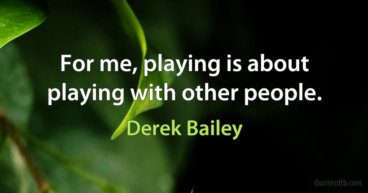 For me, playing is about playing with other people. (Derek Bailey)