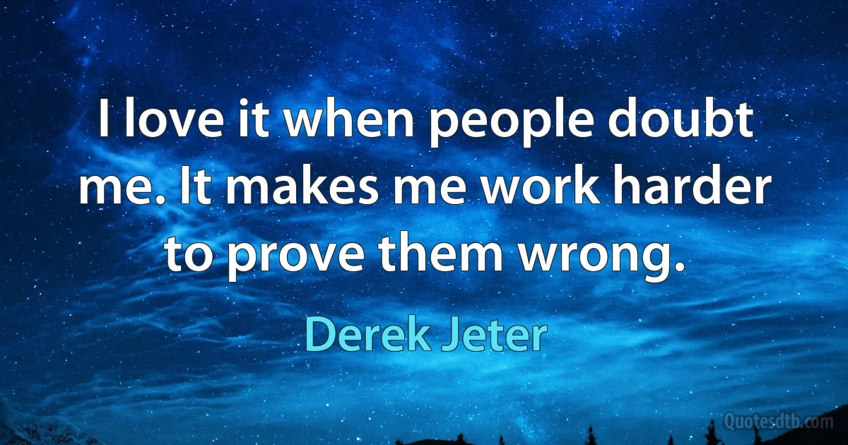 I love it when people doubt me. It makes me work harder to prove them wrong. (Derek Jeter)