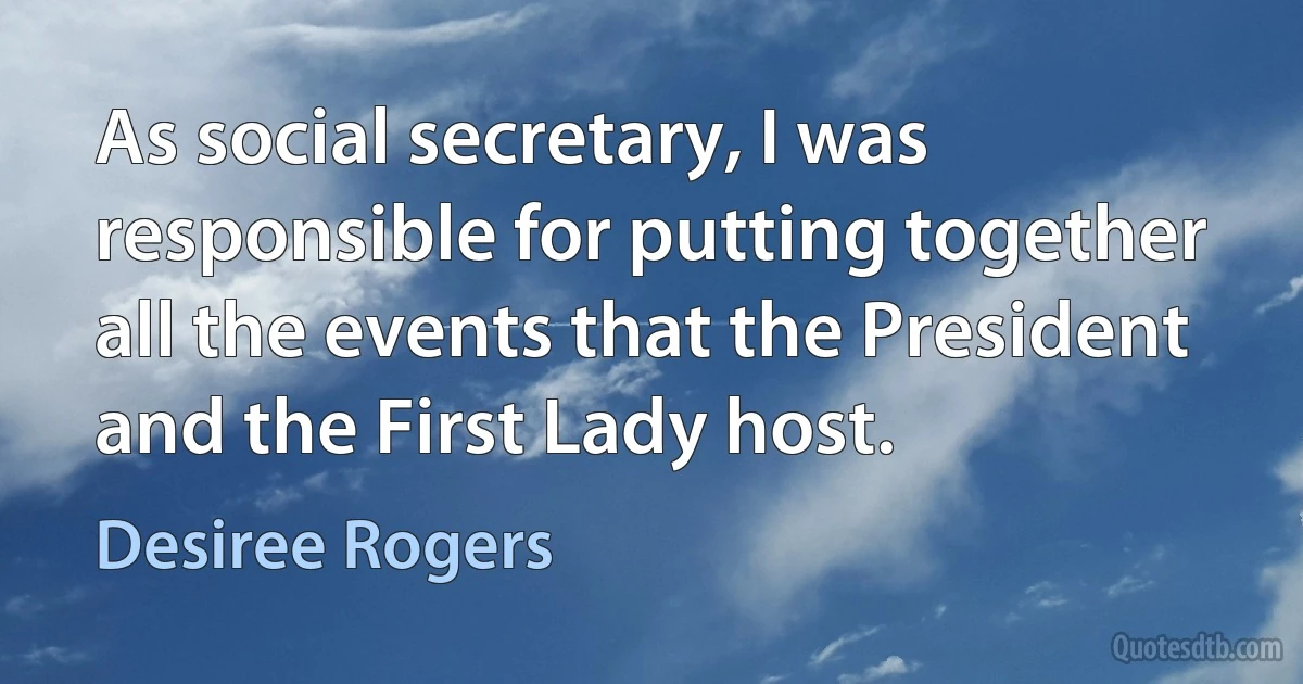 As social secretary, I was responsible for putting together all the events that the President and the First Lady host. (Desiree Rogers)