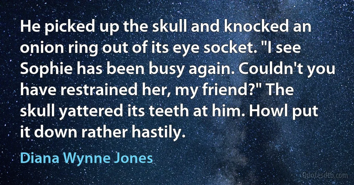 He picked up the skull and knocked an onion ring out of its eye socket. "I see Sophie has been busy again. Couldn't you have restrained her, my friend?" The skull yattered its teeth at him. Howl put it down rather hastily. (Diana Wynne Jones)