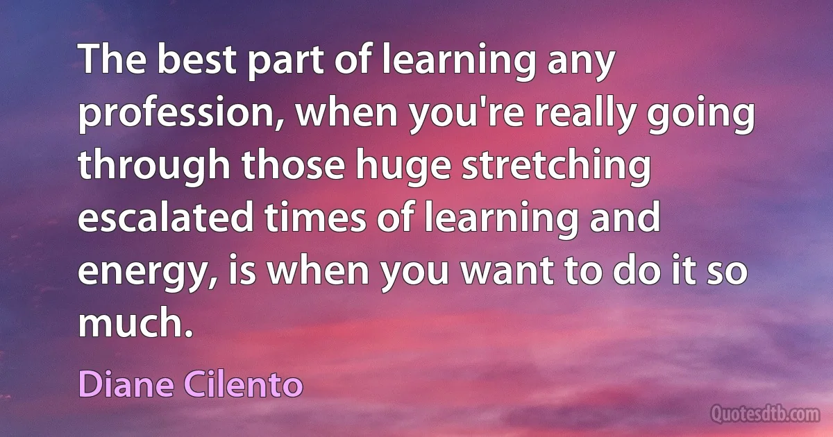 The best part of learning any profession, when you're really going through those huge stretching escalated times of learning and energy, is when you want to do it so much. (Diane Cilento)