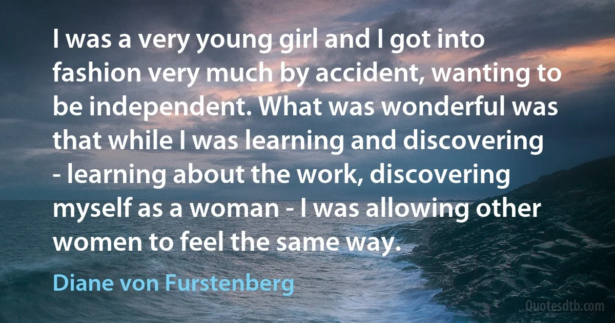 I was a very young girl and I got into fashion very much by accident, wanting to be independent. What was wonderful was that while I was learning and discovering - learning about the work, discovering myself as a woman - I was allowing other women to feel the same way. (Diane von Furstenberg)