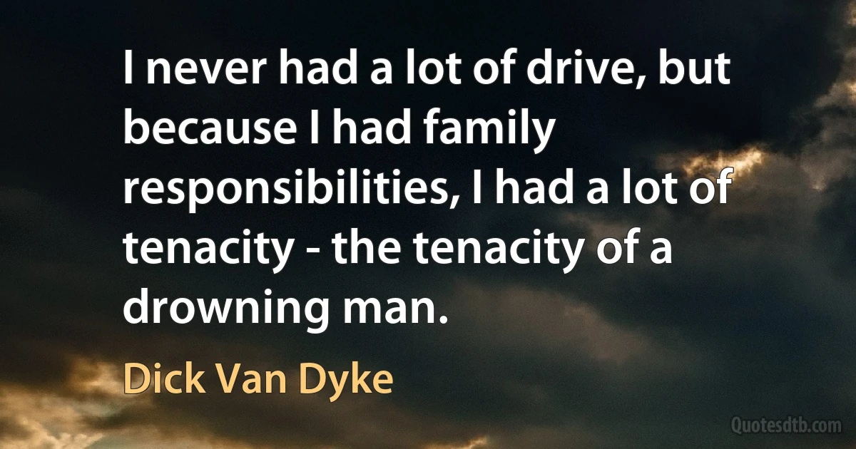 I never had a lot of drive, but because I had family responsibilities, I had a lot of tenacity - the tenacity of a drowning man. (Dick Van Dyke)