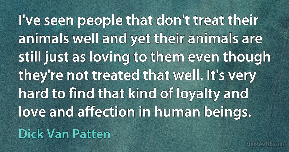 I've seen people that don't treat their animals well and yet their animals are still just as loving to them even though they're not treated that well. It's very hard to find that kind of loyalty and love and affection in human beings. (Dick Van Patten)