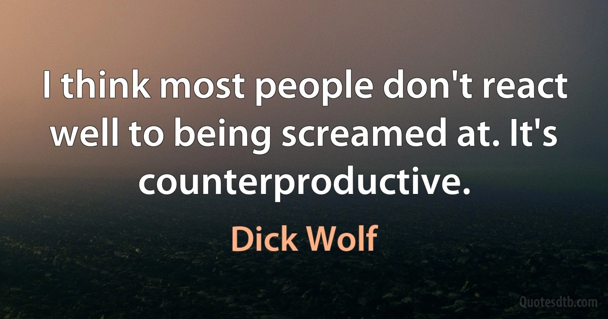 I think most people don't react well to being screamed at. It's counterproductive. (Dick Wolf)