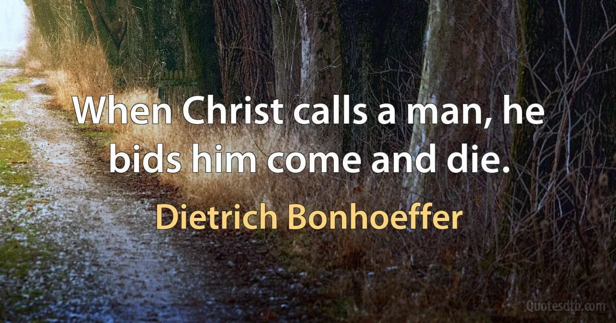 When Christ calls a man, he bids him come and die. (Dietrich Bonhoeffer)