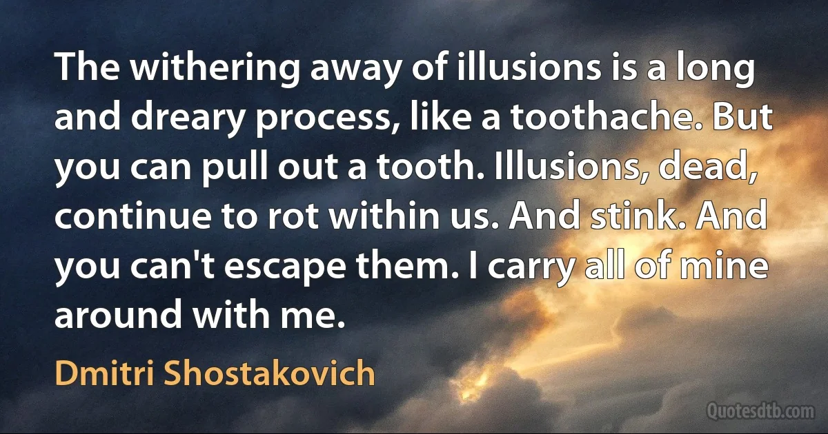 The withering away of illusions is a long and dreary process, like a toothache. But you can pull out a tooth. Illusions, dead, continue to rot within us. And stink. And you can't escape them. I carry all of mine around with me. (Dmitri Shostakovich)