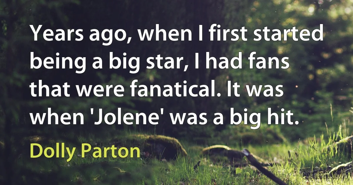 Years ago, when I first started being a big star, I had fans that were fanatical. It was when 'Jolene' was a big hit. (Dolly Parton)