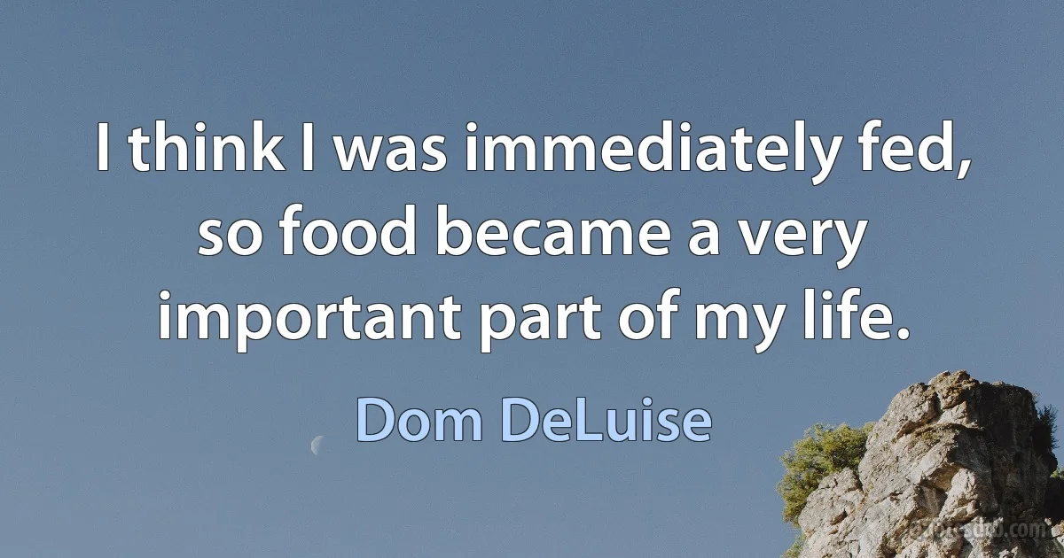 I think I was immediately fed, so food became a very important part of my life. (Dom DeLuise)