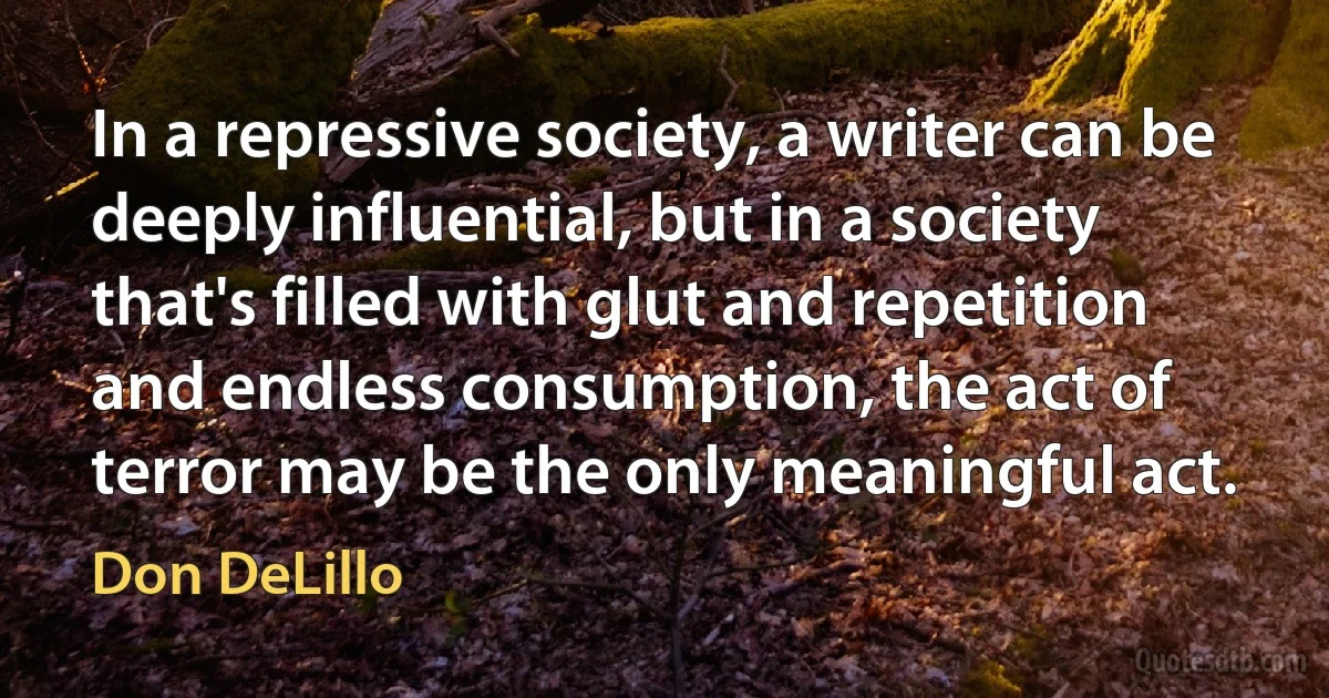 In a repressive society, a writer can be deeply influential, but in a society that's filled with glut and repetition and endless consumption, the act of terror may be the only meaningful act. (Don DeLillo)