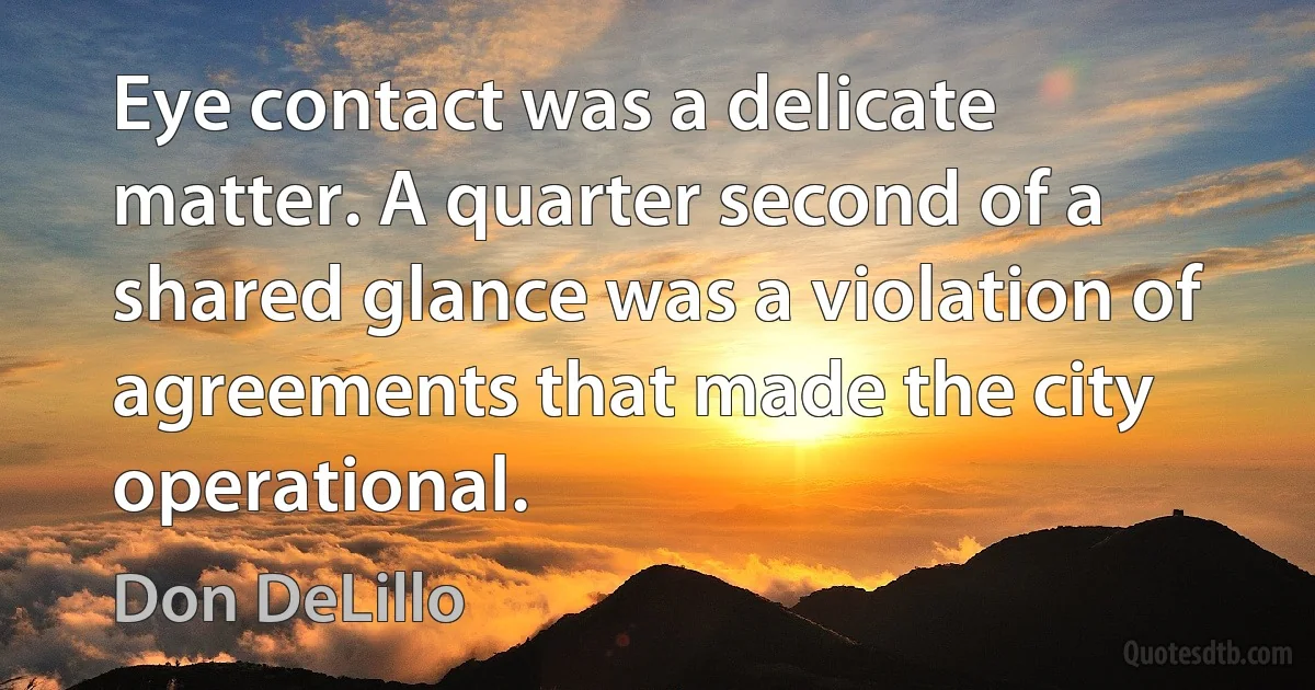 Eye contact was a delicate matter. A quarter second of a shared glance was a violation of agreements that made the city operational. (Don DeLillo)