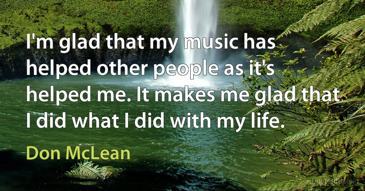 I'm glad that my music has helped other people as it's helped me. It makes me glad that I did what I did with my life. (Don McLean)