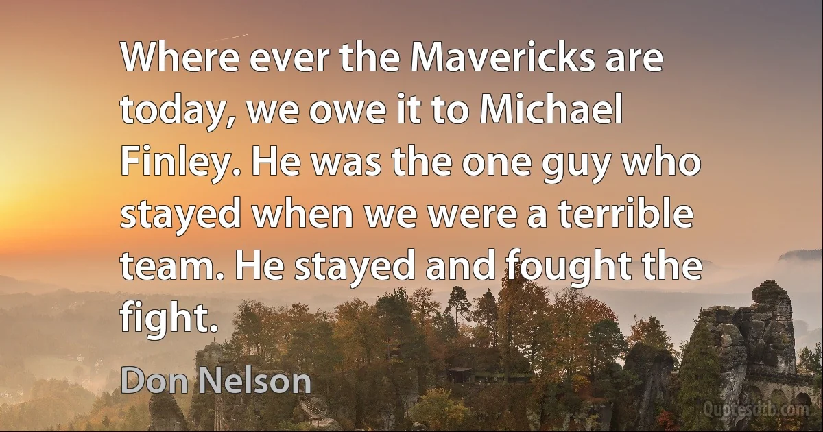 Where ever the Mavericks are today, we owe it to Michael Finley. He was the one guy who stayed when we were a terrible team. He stayed and fought the fight. (Don Nelson)