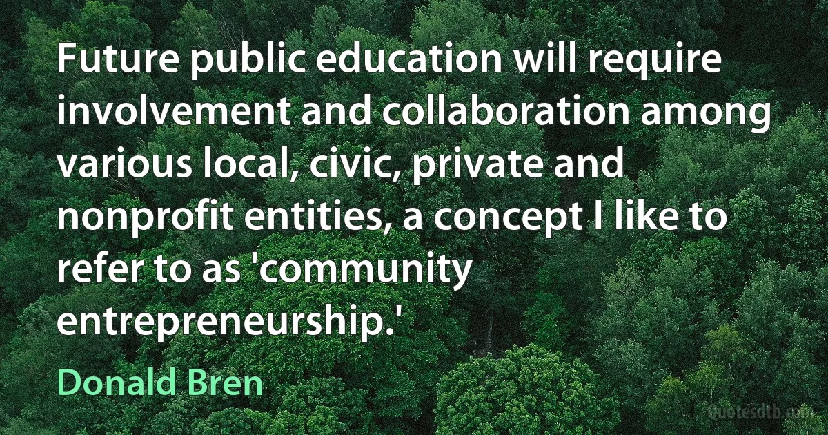 Future public education will require involvement and collaboration among various local, civic, private and nonprofit entities, a concept I like to refer to as 'community entrepreneurship.' (Donald Bren)