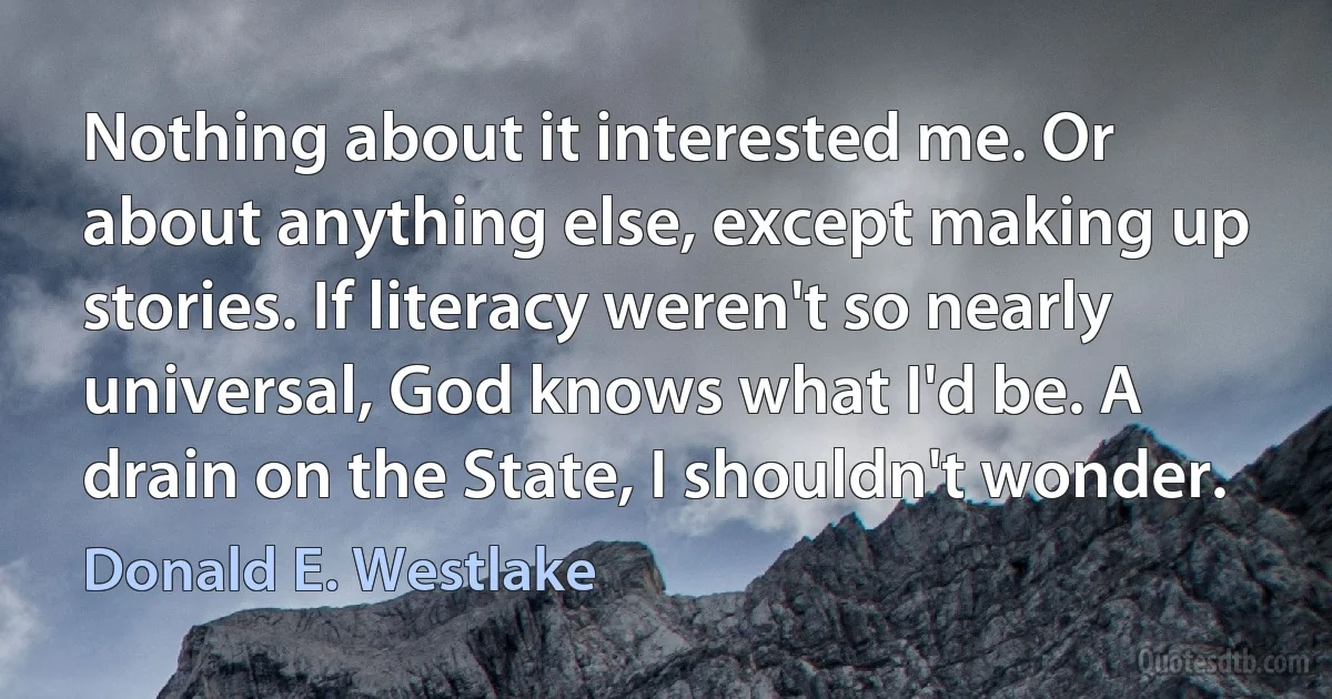 Nothing about it interested me. Or about anything else, except making up stories. If literacy weren't so nearly universal, God knows what I'd be. A drain on the State, I shouldn't wonder. (Donald E. Westlake)