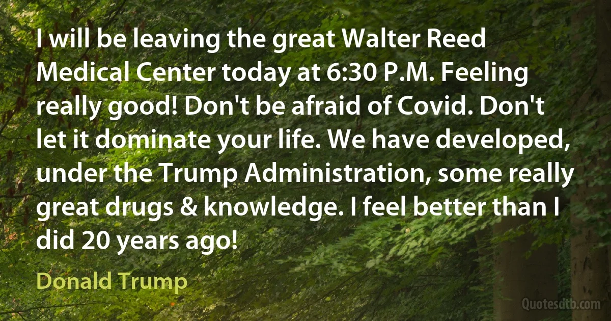 I will be leaving the great Walter Reed Medical Center today at 6:30 P.M. Feeling really good! Don't be afraid of Covid. Don't let it dominate your life. We have developed, under the Trump Administration, some really great drugs & knowledge. I feel better than I did 20 years ago! (Donald Trump)