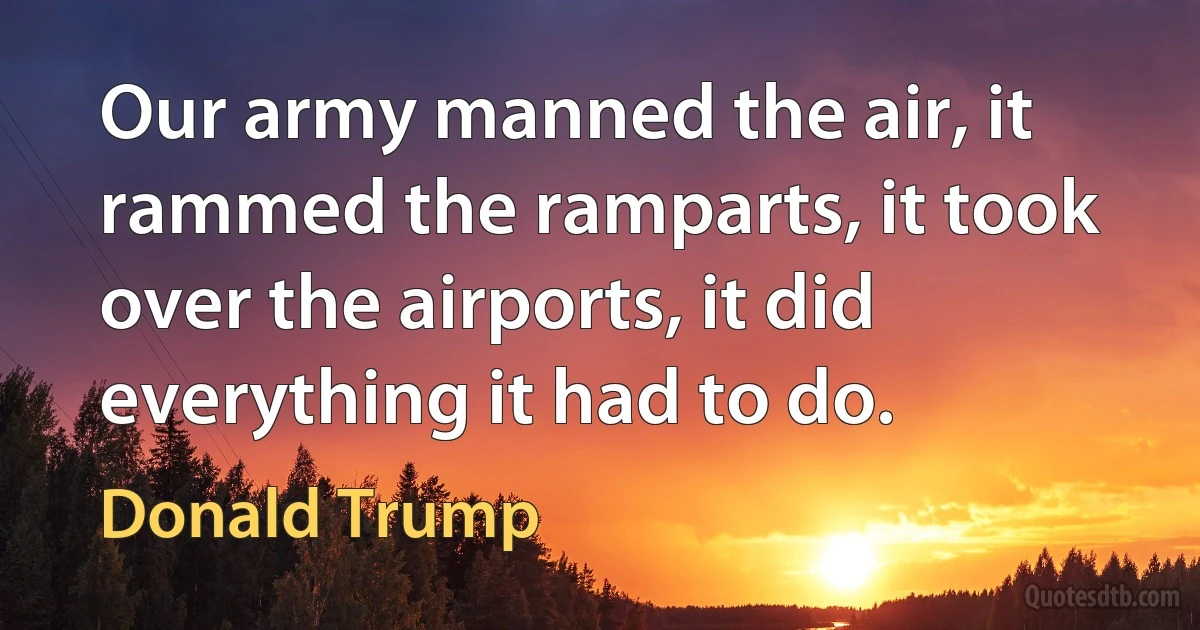 Our army manned the air, it rammed the ramparts, it took over the airports, it did everything it had to do. (Donald Trump)