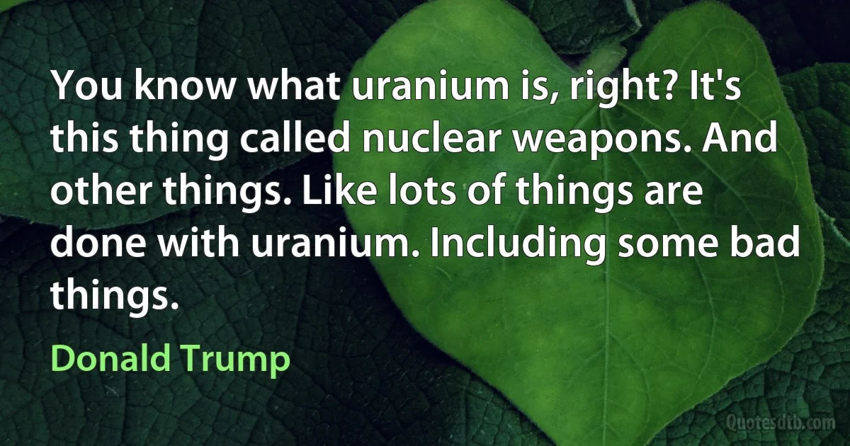 You know what uranium is, right? It's this thing called nuclear weapons. And other things. Like lots of things are done with uranium. Including some bad things. (Donald Trump)