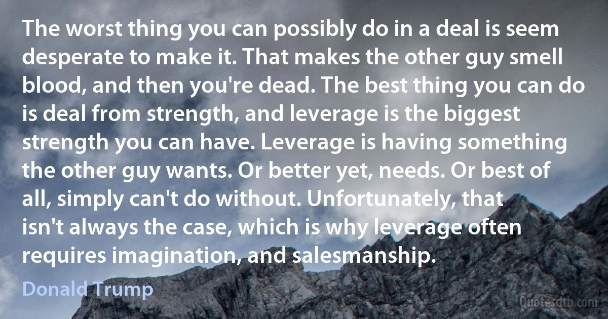 The worst thing you can possibly do in a deal is seem desperate to make it. That makes the other guy smell blood, and then you're dead. The best thing you can do is deal from strength, and leverage is the biggest strength you can have. Leverage is having something the other guy wants. Or better yet, needs. Or best of all, simply can't do without. Unfortunately, that isn't always the case, which is why leverage often requires imagination, and salesmanship. (Donald Trump)