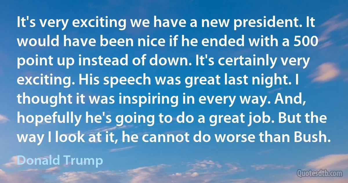 It's very exciting we have a new president. It would have been nice if he ended with a 500 point up instead of down. It's certainly very exciting. His speech was great last night. I thought it was inspiring in every way. And, hopefully he's going to do a great job. But the way I look at it, he cannot do worse than Bush. (Donald Trump)