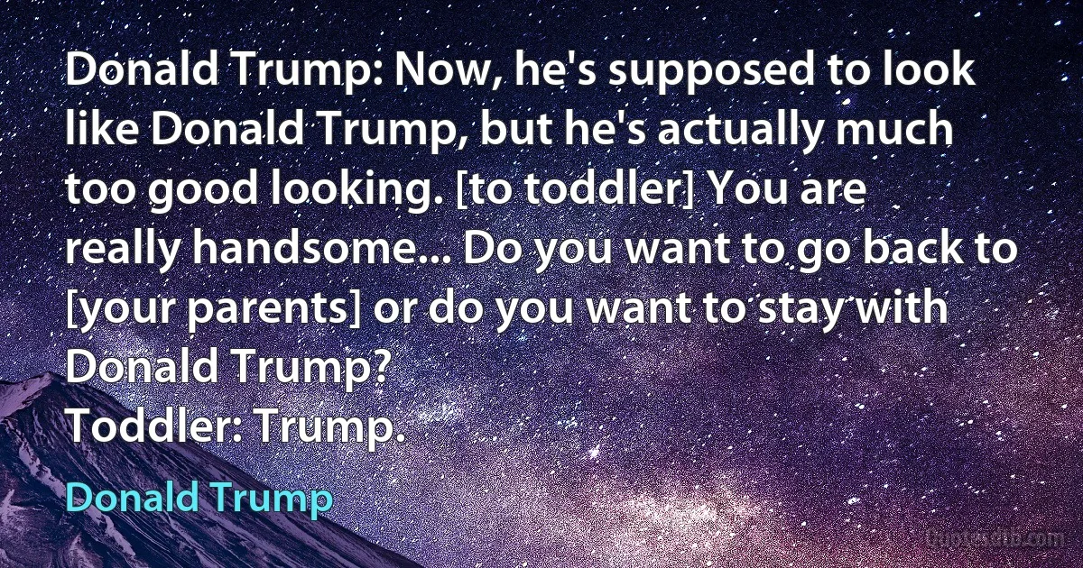 Donald Trump: Now, he's supposed to look like Donald Trump, but he's actually much too good looking. [to toddler] You are really handsome... Do you want to go back to [your parents] or do you want to stay with Donald Trump?
Toddler: Trump. (Donald Trump)