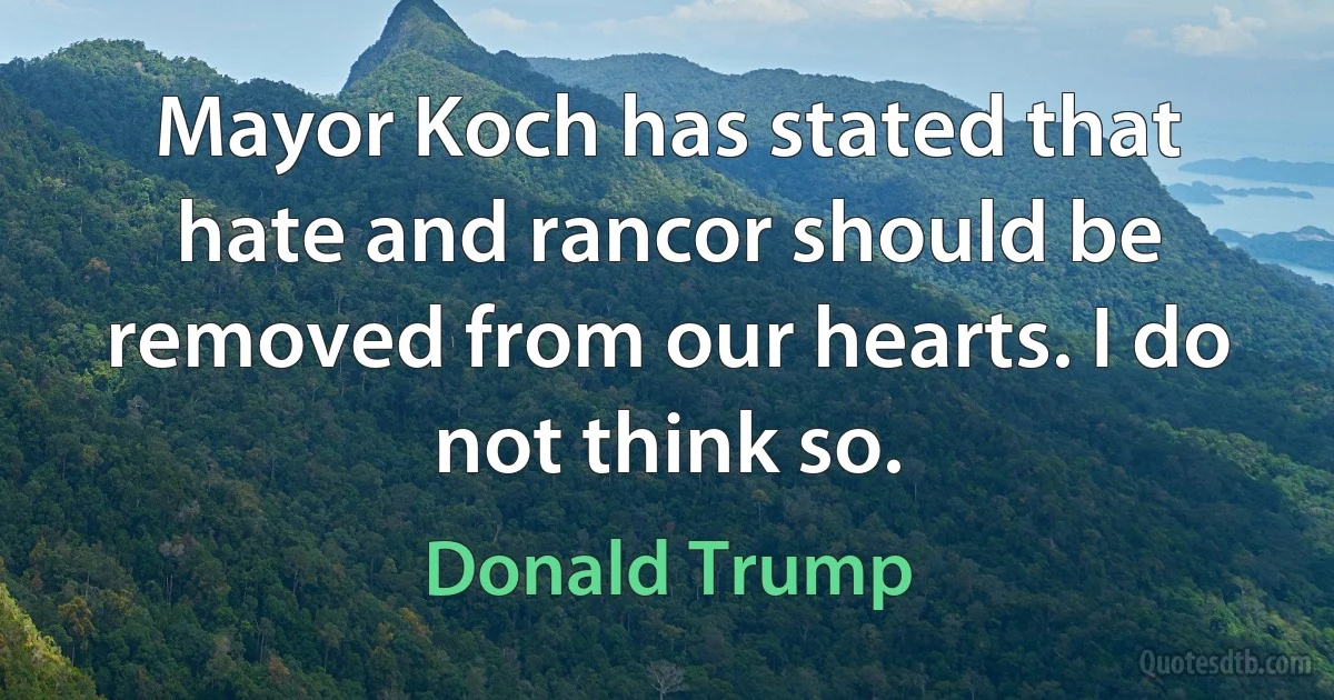 Mayor Koch has stated that hate and rancor should be removed from our hearts. I do not think so. (Donald Trump)