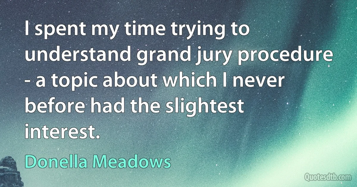 I spent my time trying to understand grand jury procedure - a topic about which I never before had the slightest interest. (Donella Meadows)