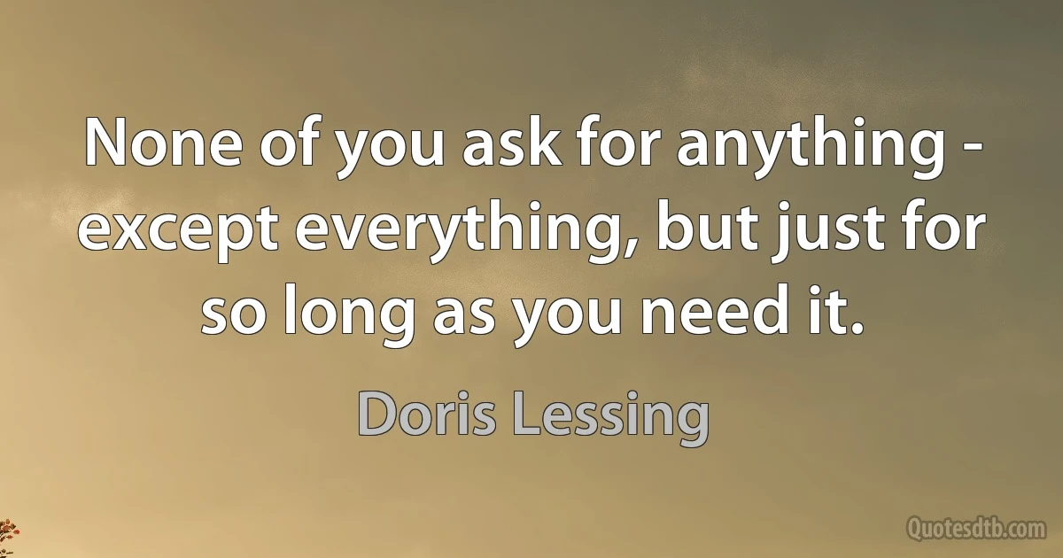 None of you ask for anything - except everything, but just for so long as you need it. (Doris Lessing)