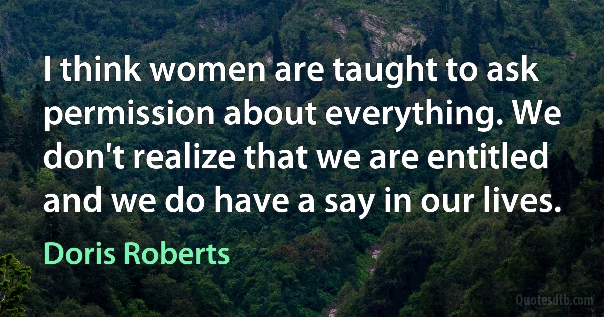 I think women are taught to ask permission about everything. We don't realize that we are entitled and we do have a say in our lives. (Doris Roberts)