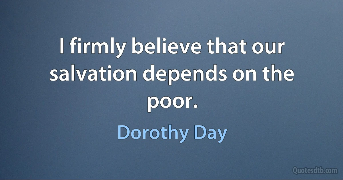 I firmly believe that our salvation depends on the poor. (Dorothy Day)