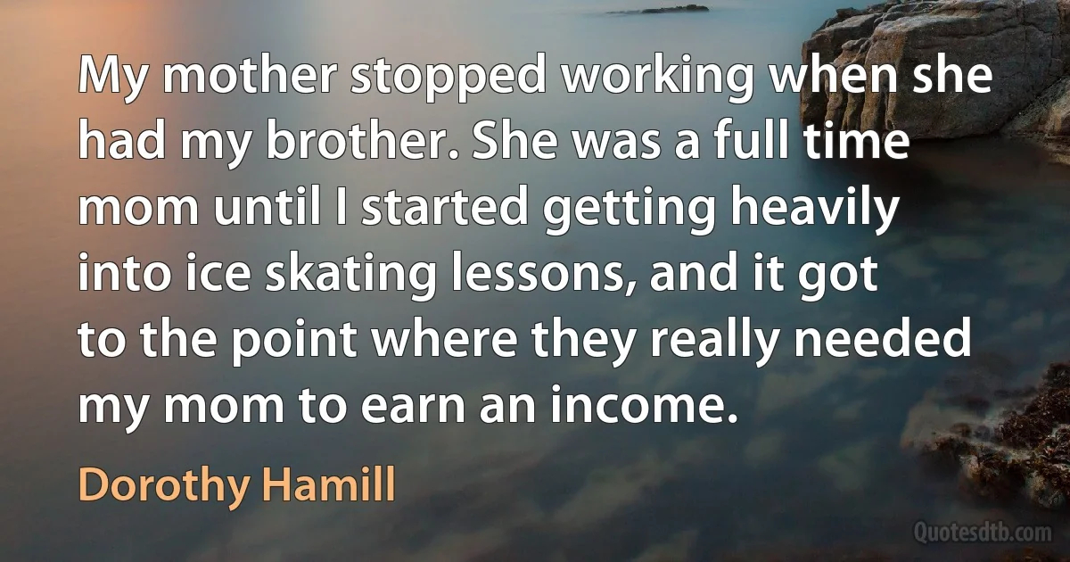 My mother stopped working when she had my brother. She was a full time mom until I started getting heavily into ice skating lessons, and it got to the point where they really needed my mom to earn an income. (Dorothy Hamill)