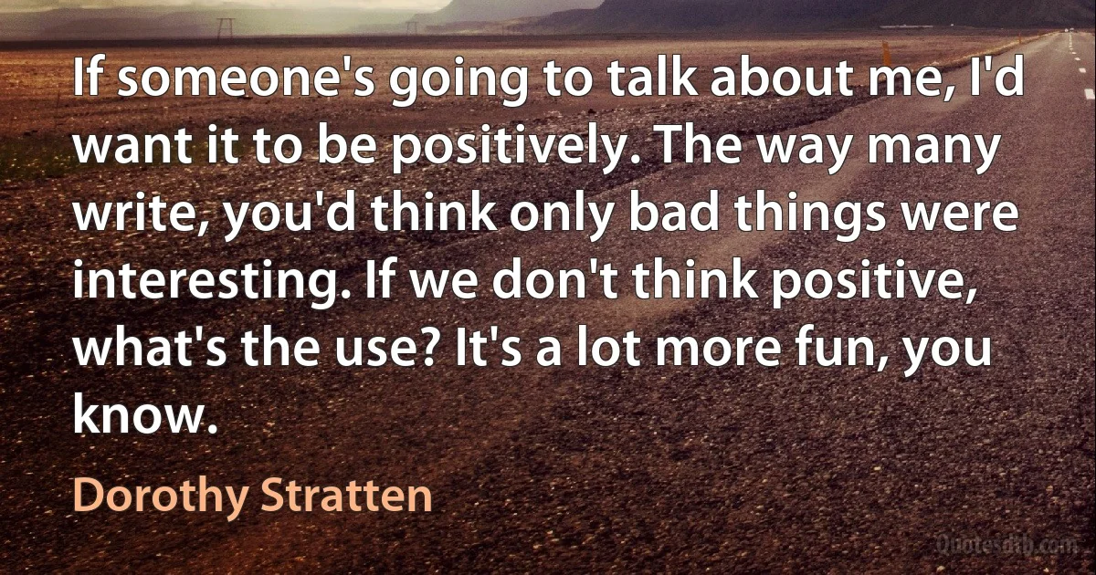 If someone's going to talk about me, I'd want it to be positively. The way many write, you'd think only bad things were interesting. If we don't think positive, what's the use? It's a lot more fun, you know. (Dorothy Stratten)