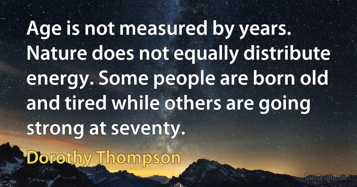 Age is not measured by years. Nature does not equally distribute energy. Some people are born old and tired while others are going strong at seventy. (Dorothy Thompson)