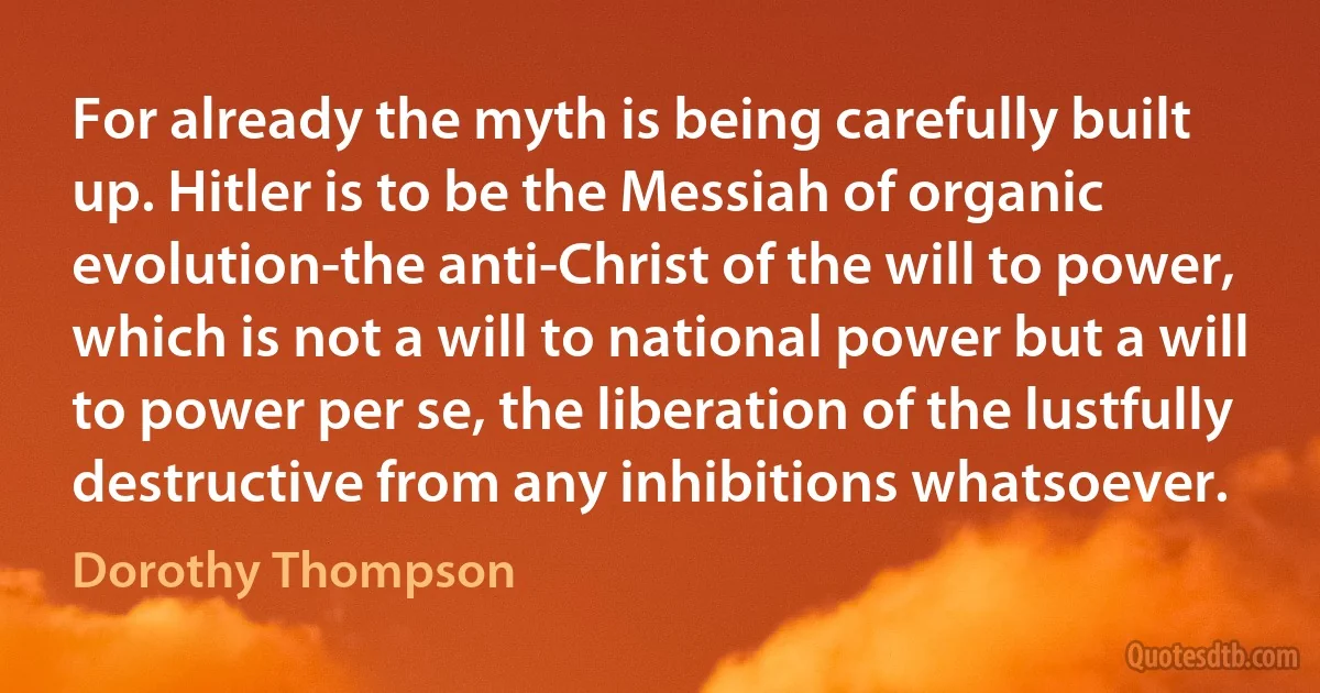 For already the myth is being carefully built up. Hitler is to be the Messiah of organic evolution-the anti-Christ of the will to power, which is not a will to national power but a will to power per se, the liberation of the lustfully destructive from any inhibitions whatsoever. (Dorothy Thompson)