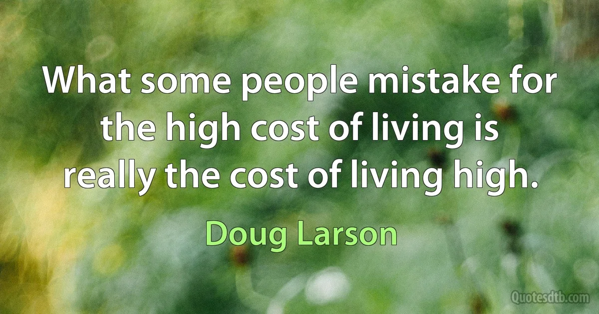 What some people mistake for the high cost of living is really the cost of living high. (Doug Larson)