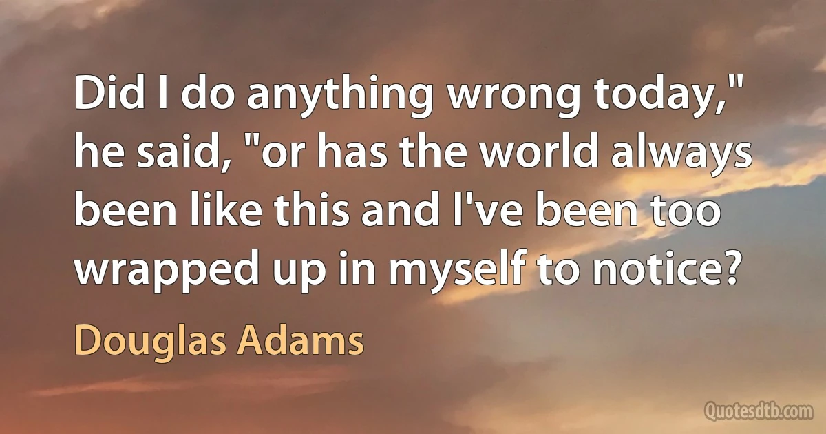 Did I do anything wrong today," he said, "or has the world always been like this and I've been too wrapped up in myself to notice? (Douglas Adams)