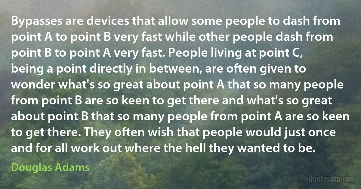 Bypasses are devices that allow some people to dash from point A to point B very fast while other people dash from point B to point A very fast. People living at point C, being a point directly in between, are often given to wonder what's so great about point A that so many people from point B are so keen to get there and what's so great about point B that so many people from point A are so keen to get there. They often wish that people would just once and for all work out where the hell they wanted to be. (Douglas Adams)