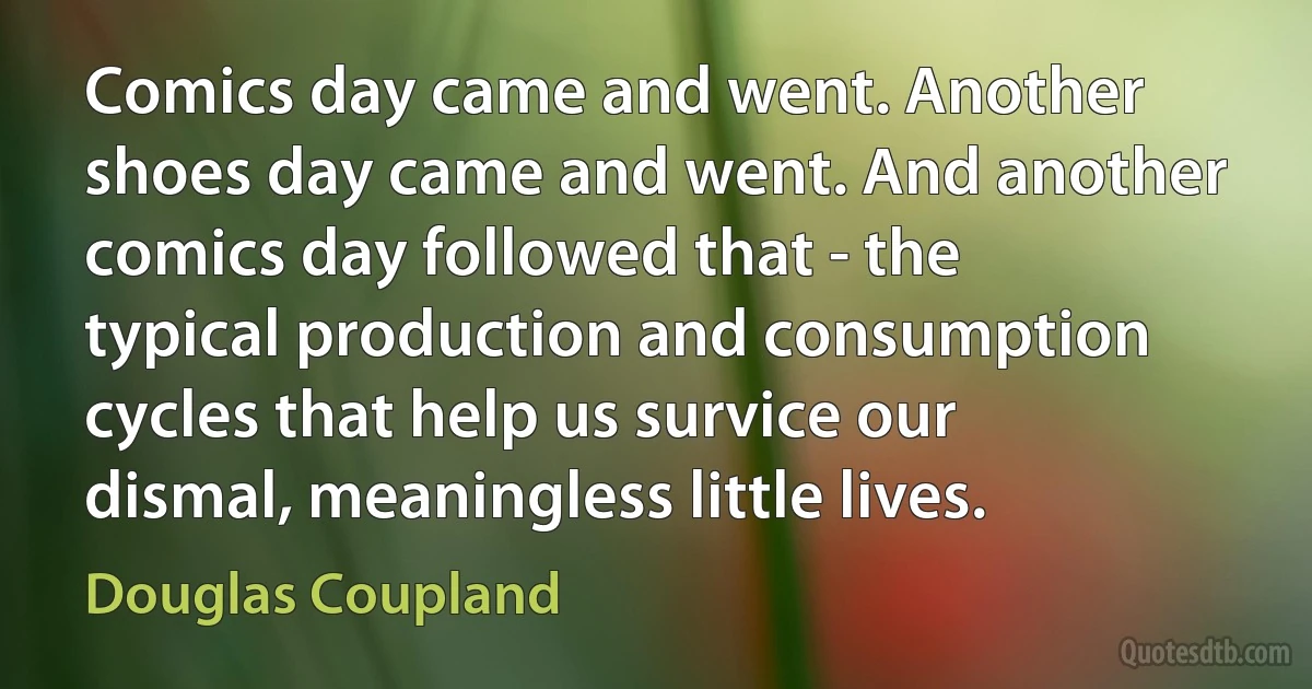 Comics day came and went. Another shoes day came and went. And another comics day followed that - the typical production and consumption cycles that help us survice our dismal, meaningless little lives. (Douglas Coupland)