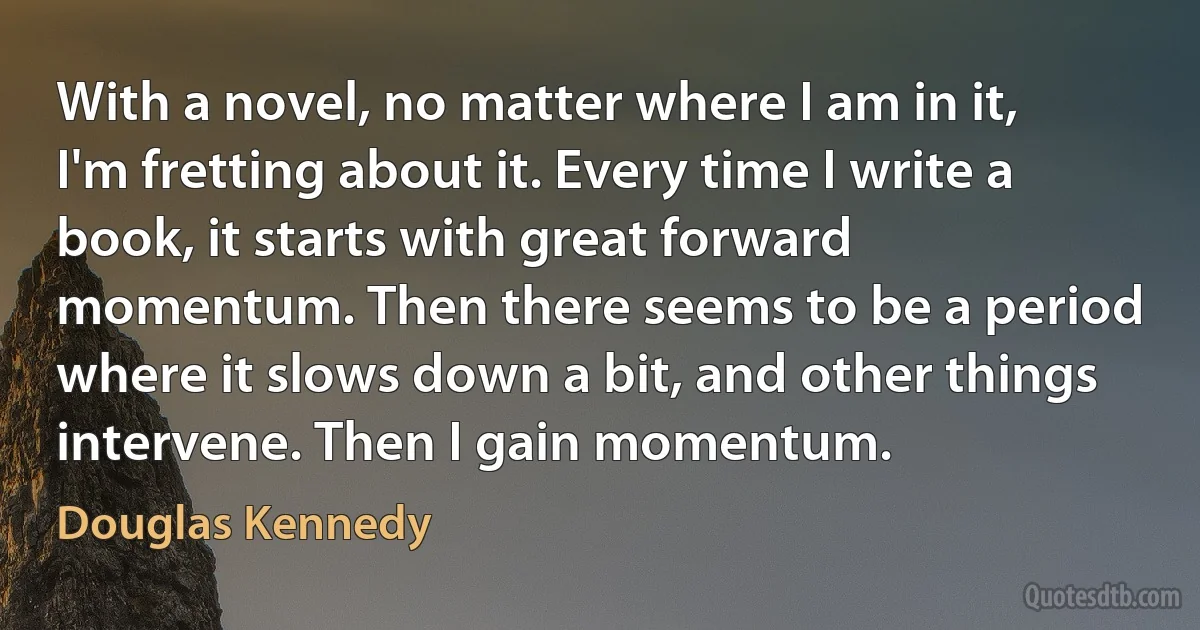 With a novel, no matter where I am in it, I'm fretting about it. Every time I write a book, it starts with great forward momentum. Then there seems to be a period where it slows down a bit, and other things intervene. Then I gain momentum. (Douglas Kennedy)