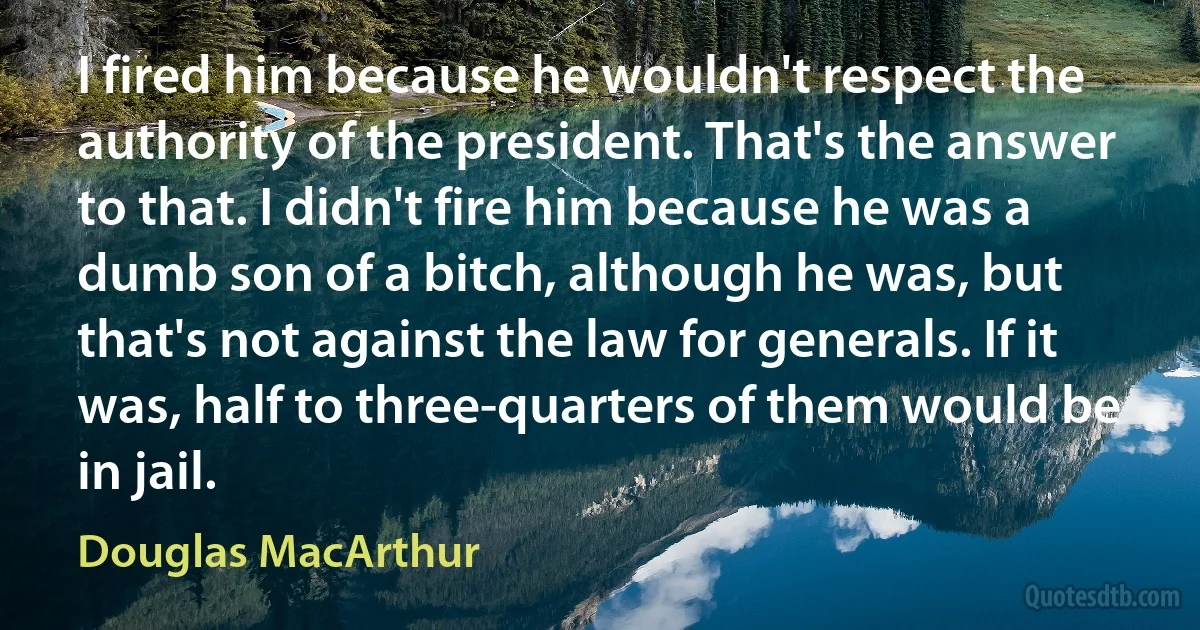 I fired him because he wouldn't respect the authority of the president. That's the answer to that. I didn't fire him because he was a dumb son of a bitch, although he was, but that's not against the law for generals. If it was, half to three-quarters of them would be in jail. (Douglas MacArthur)