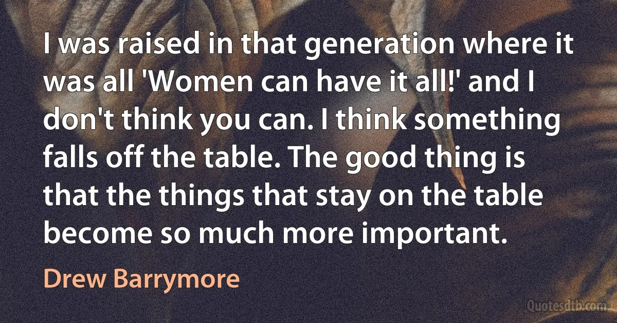 I was raised in that generation where it was all 'Women can have it all!' and I don't think you can. I think something falls off the table. The good thing is that the things that stay on the table become so much more important. (Drew Barrymore)