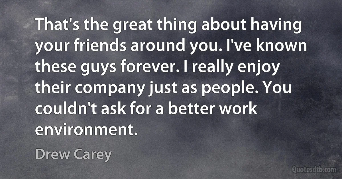 That's the great thing about having your friends around you. I've known these guys forever. I really enjoy their company just as people. You couldn't ask for a better work environment. (Drew Carey)