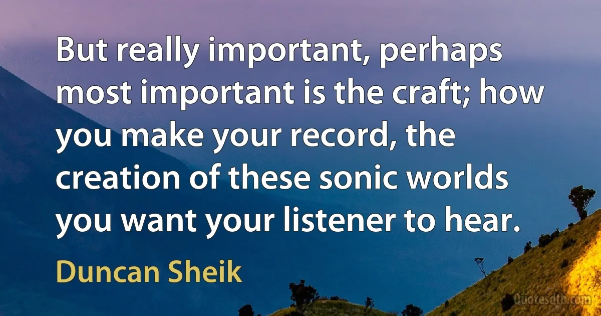 But really important, perhaps most important is the craft; how you make your record, the creation of these sonic worlds you want your listener to hear. (Duncan Sheik)