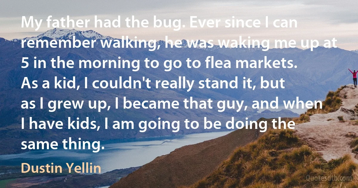 My father had the bug. Ever since I can remember walking, he was waking me up at 5 in the morning to go to flea markets. As a kid, I couldn't really stand it, but as I grew up, I became that guy, and when I have kids, I am going to be doing the same thing. (Dustin Yellin)