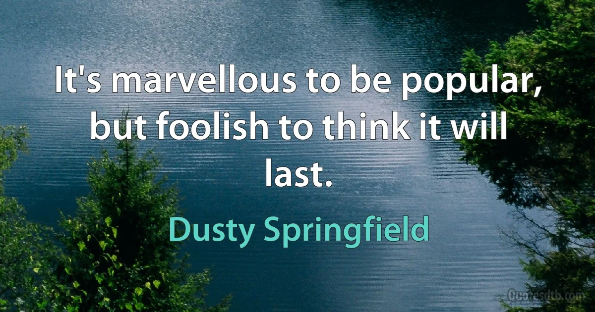 It's marvellous to be popular, but foolish to think it will last. (Dusty Springfield)