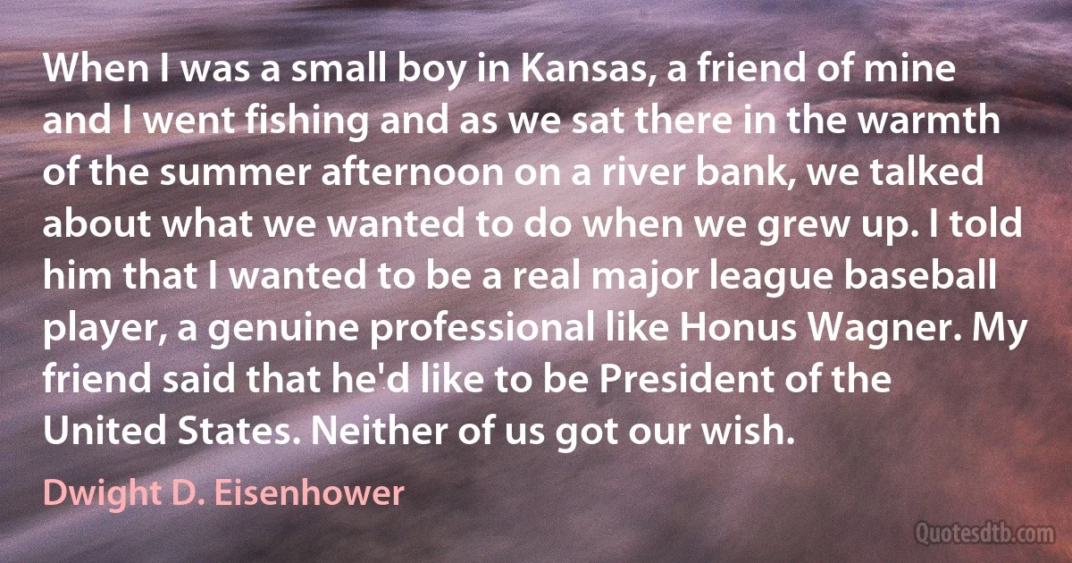 When I was a small boy in Kansas, a friend of mine and I went fishing and as we sat there in the warmth of the summer afternoon on a river bank, we talked about what we wanted to do when we grew up. I told him that I wanted to be a real major league baseball player, a genuine professional like Honus Wagner. My friend said that he'd like to be President of the United States. Neither of us got our wish. (Dwight D. Eisenhower)