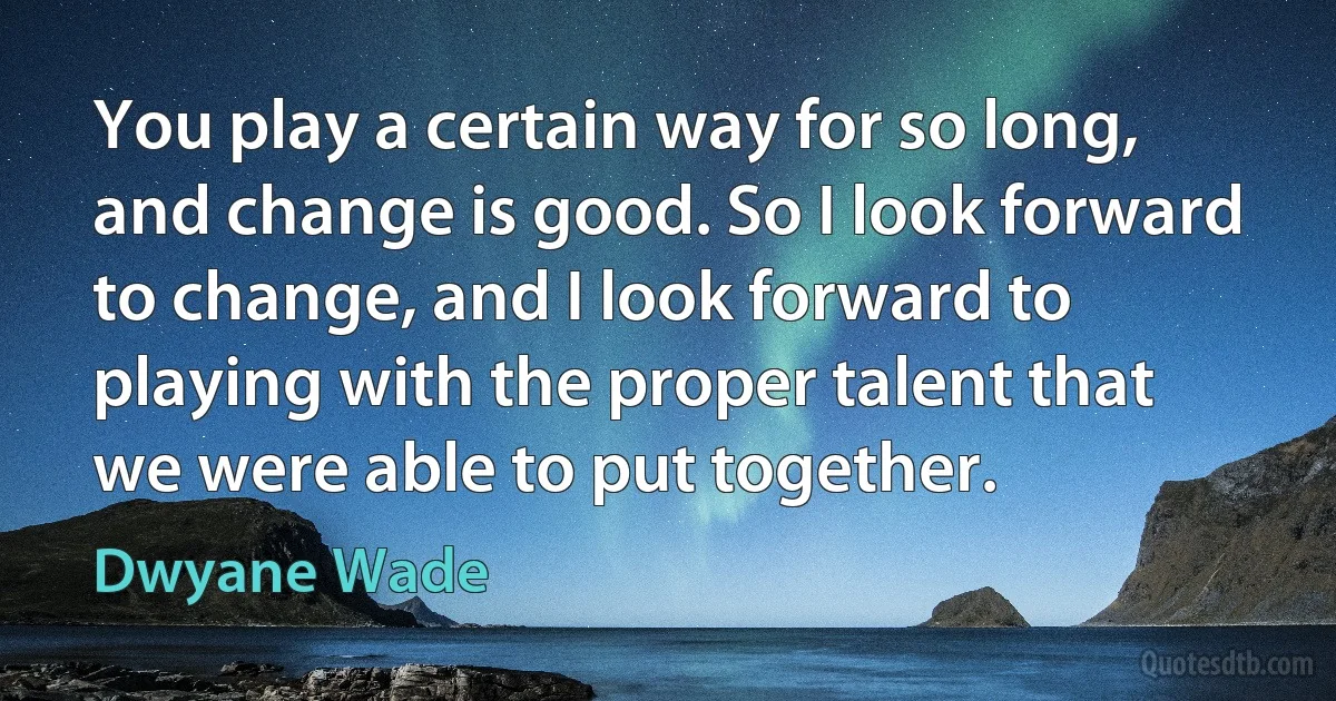 You play a certain way for so long, and change is good. So I look forward to change, and I look forward to playing with the proper talent that we were able to put together. (Dwyane Wade)