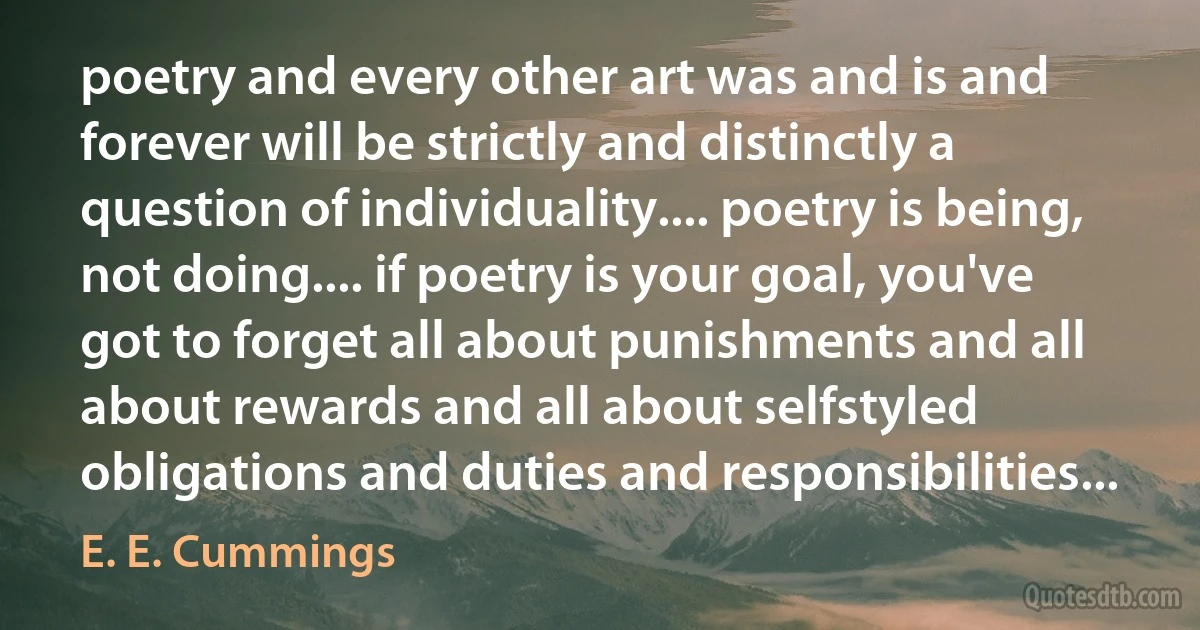 poetry and every other art was and is and forever will be strictly and distinctly a question of individuality.... poetry is being, not doing.... if poetry is your goal, you've got to forget all about punishments and all about rewards and all about selfstyled obligations and duties and responsibilities... (E. E. Cummings)