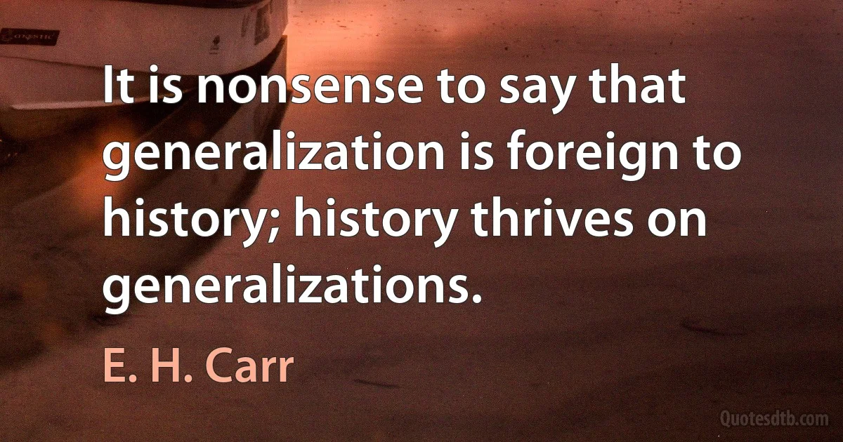 It is nonsense to say that generalization is foreign to history; history thrives on generalizations. (E. H. Carr)