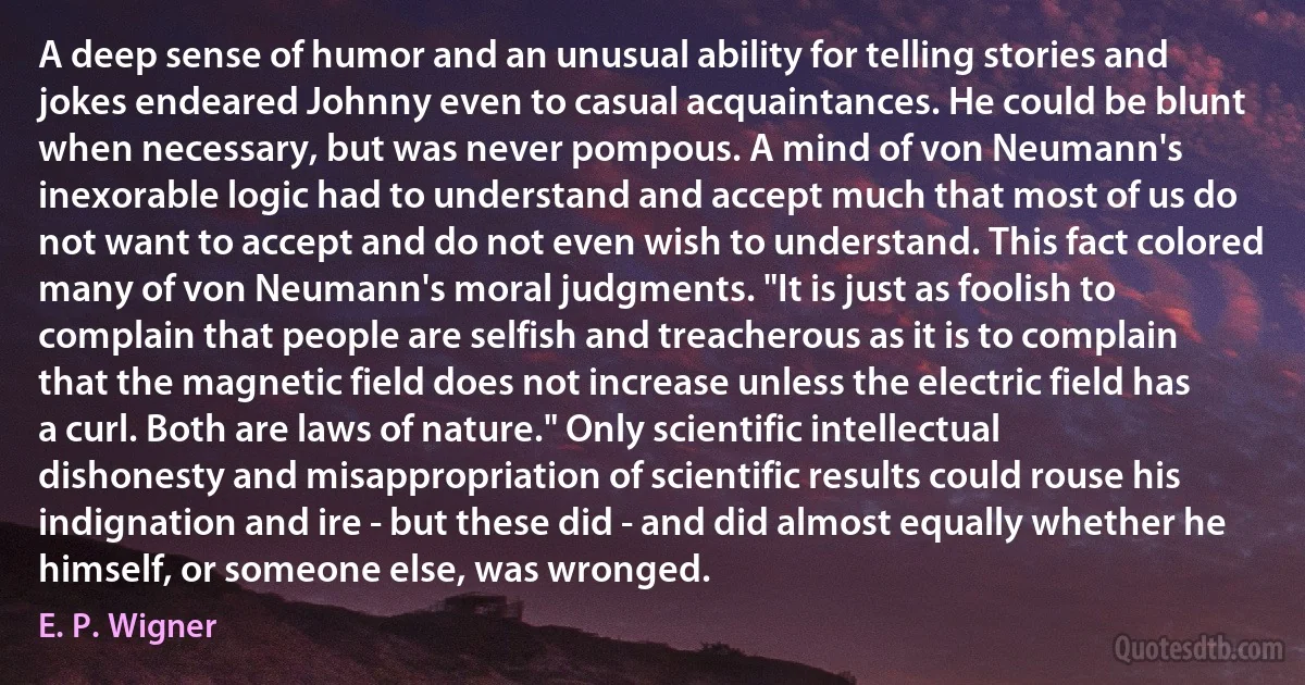 A deep sense of humor and an unusual ability for telling stories and jokes endeared Johnny even to casual acquaintances. He could be blunt when necessary, but was never pompous. A mind of von Neumann's inexorable logic had to understand and accept much that most of us do not want to accept and do not even wish to understand. This fact colored many of von Neumann's moral judgments. "It is just as foolish to complain that people are selfish and treacherous as it is to complain that the magnetic field does not increase unless the electric field has a curl. Both are laws of nature." Only scientific intellectual dishonesty and misappropriation of scientific results could rouse his indignation and ire - but these did - and did almost equally whether he himself, or someone else, was wronged. (E. P. Wigner)